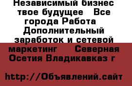 Независимый бизнес-твое будущее - Все города Работа » Дополнительный заработок и сетевой маркетинг   . Северная Осетия,Владикавказ г.